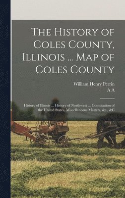 History of Coles County, Illinois ... map of Coles County; History of Illinois ... History of Northwest ... Constitution of the United States, Miscellaneous Matters, &c., &c