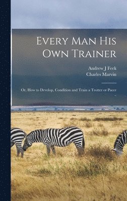 Charles Marvin, Andrew J Feek - Every man his own Trainer; or, How to Develop, Condition and Train a Trotter or Pacer .., Inbunden