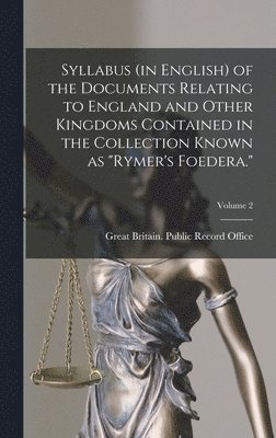 Syllabus (in English) of the Documents Relating to England and Other Kingdoms Contained in the Collection Known as "Rymer's Foedera."; Volume 2