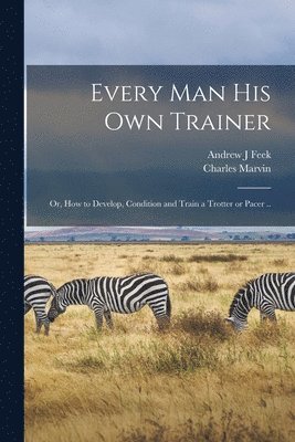 Charles Marvin, Andrew J Feek - Every man his own Trainer; or, How to Develop, Condition and Train a Trotter or Pacer .., Häftad