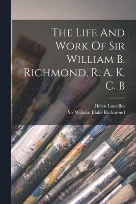 Life And Work Of Sir William B. Richmond, R. A. K. C. B