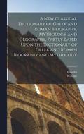 New Classical Dictionary of Greek and Roman Biography, Mythology and Geography, Partly Based Upon the Dictionary of Greek and Roman Biography and Mythology
