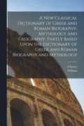 New Classical Dictionary of Greek and Roman Biography, Mythology and Geography, Partly Based Upon the Dictionary of Greek and Roman Biography and Mythology