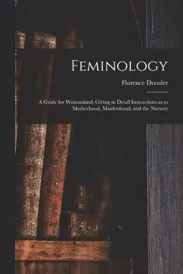 Feminology; a Guide for Womankind, Giving in Detail Instructions as to Motherhood, Maidenhood, and the Nursery
