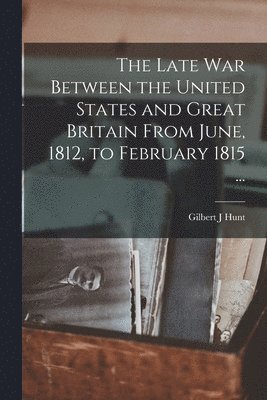 Gilbert J Hunt - Late War Between the United States and Great Britain From June, 1812, to February 1815 ..., Häftad