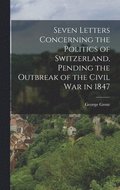 Seven Letters Concerning the Politics of Switzerland, Pending the Outbreak of the Civil War in 1847