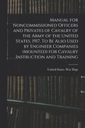 Manual for Noncommissioned Officers and Privates of Cavalry of the Army of the United States. 1917. To be Also Used by Engineer Companies (mounted) for Cavalry Instruction and Training
