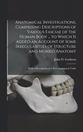 Anatomical Investigations, Comprising Descriptions of Various Fasciae of the Human Body ... to Which is Added an Account of Some Irregularities of Structure and Morbid Anatomy; With a Description o...