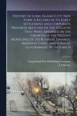J S Kelsey, Long Island Star Publishing Company - History of Long Island City, New York. A Record of its Early Settlement and Corporate Progress. Sketches of the Villages That Were Absorbed in the Growth of the Present Municipality. Its Business, Finance, Manufactures, and Form of Government, With Some N, Häftad