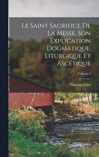 Saint Sacrifice de la Messe, son explication dogmatique, liturgique et ascétique; Volume 2