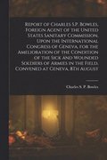 Report of Charles S.P. Bowles, Foreign Agent of the United States Sanitary Commission, Upon the International Congress of Geneva, for the Amelioration of the Condition of the Sick and Wounded