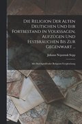 Die Religion Der Alten Deutschen Und Ihr Fortbestand in Volkssagen, Aufzugen Und Festbrauchen Bis Zur Gegenwart ...