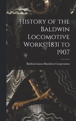 Baldwin-Lima-Hamilton Corporation - History of the Baldwin Locomotive Works, 1831 to 1907, Inbunden