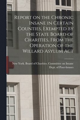 New York (State) Board of Charities - Report on the Chronic Insane in Certain Counties, Exempted by the State Board of Charities, From the Operation of the Willard Asylum Act, Häftad