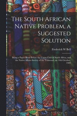 Frederick W Bell - South African Native Problem, a Suggested Solution; Being a Paper Read Before the Union Club of South Africa, and the Native Affairs Society of the Transvaal, on 14th October, 1909, Häftad. Tillgänglighet: Lägg i varukorg