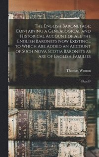 English Baronetage; Containing a Genealogical and Historical Account of all the English Baronets now Existing... to Which are Added an Account of Such Nova Scotia Baronets as are of English Families