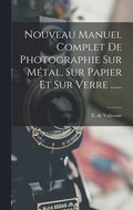 Nouveau Manuel Complet De Photographie Sur Métal, Sur Papier Et Sur Verre ......