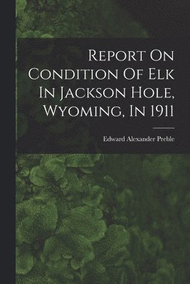 Edward Alexander Preble - Report On Condition Of Elk In Jackson Hole, Wyoming, In 1911, Häftad