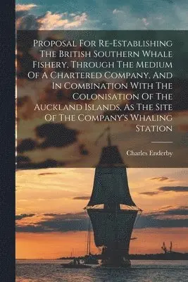 Proposal For Re-establishing The British Southern Whale Fishery, Through The Medium Of A Chartered Company, And In Combination With The Colonisation Of The Auckland Islands, As The Site Of The Company's Whaling Station