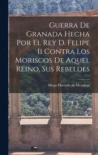 Guerra De Granada Hecha Por El Rey D. Felipe Ii Contra Los Moriscos De Aquel Reino, Sus Rebeldes
