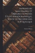 Imprimeurs Imaginaires et Libraires Suppos�s �tude Bibliographique, Suivie de Recherches sur Quelque