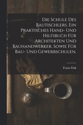 Franz Fink - Schule des Bautischlers. Ein praktisches Hand- und Hilfsbuch für Architekten und Bauhandwerker, sowie für Bau- Und Gewerbschulen., Häftad