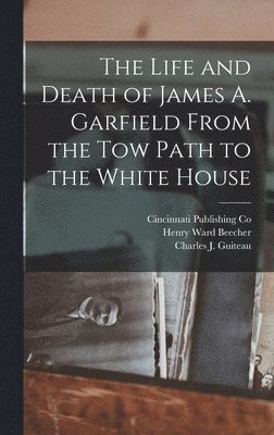 Life and Death of James A. Garfield From the Tow Path to the White House