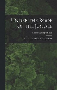 Under the Roof of the Jungle; a Book of Animal Life in the Guiana Wilds