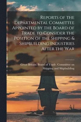 Reports of the Departmental Committee Appointed by the Board of Trade to Consider the Position of the Shipping & Shipbuilding Industries After the War