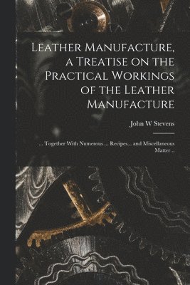 John W Stevens - Leather Manufacture, a Treatise on the Practical Workings of the Leather Manufacture; ... Together With Numerous ... Recipes... and Miscellaneous Matter .., Häftad
