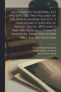 Allusions to Shakspere, A.D. 1592-1693. The two Volumes of the New Shakspere Society, 's Hakespeare's Centurie of Prayse, ' (2d ed., 1879, ) and 's ome 300 Fresh Allusions to Shakspere, ' From 1594...