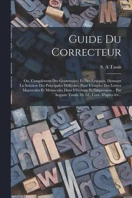 Guide du correcteur; ou, Complément des grammaires et des lexiques, donnant la solution des principales difficultés pour l'emploi des lettres majuscules et minuscules dans l'écriture et l'impression... par Auguste Tassis. 10. éd., corr. d'apres les...