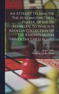 Attempt To Analyse The Automaton Chess Player, Of Mr. De Kempelen. To Which Is Added A Collection Of The Knight's Moves Over The Chess Board