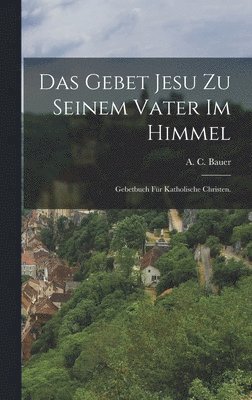 A. C. Bauer - Das Gebet Jesu zu seinem Vater im Himmel: Gebetbuch für katholische Christen., Inbunden