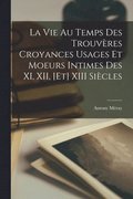 Vie au Temps des Trouvres Croyances Usages et Moeurs Intimes des XI, XII, [et] XIII Sicles