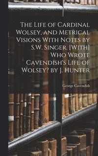 The Life of Cardinal Wolsey, and Metrical Visions With Notes by S.W. Singer. [With] Who Wrote Cavendish's Life of Wolsey? by J. Hunter