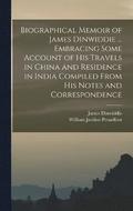 Biographical Memoir of James Dinwiddie ... Embracing Some Account of His Travels in China and Residence in India Compiled From His Notes and Correspondence