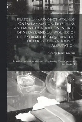George James Guthrie - Treatise On Gun-Shot Wounds, On Inflammation, Erysipelas, and Mortification, On Injuries of Nerves, and On Wounds of the Extremities Requiring the Different Operations of Amputation, Häftad. Tillgänglighet: Lägg i varukorg