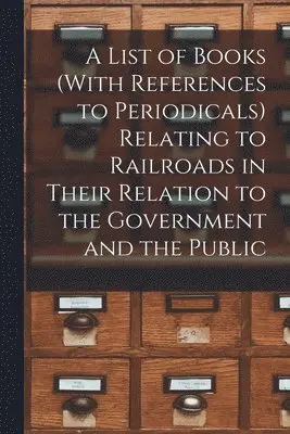 List of Books (With References to Periodicals) Relating to Railroads in Their Relation to the Government and the Public