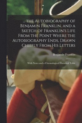 Benjamin Franklin - ... the Autobiography of Benjamin Franklin, and a Sketch of Franklin's Life From the Point Where the Autobiography Ends, Drawn Chiefly From His Letters, Häftad