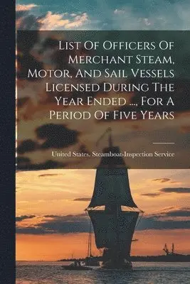 List Of Officers Of Merchant Steam, Motor, And Sail Vessels Licensed During The Year Ended ..., For A Period Of Five Years