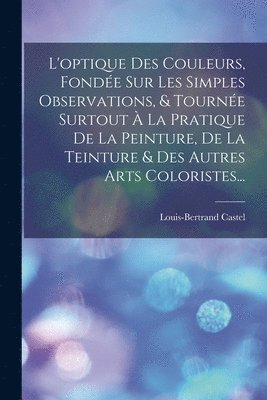 Louis-Bertrand Castel - L'optique Des Couleurs, Fondée Sur Les Simples Observations, & Tournée Surtout À La Pratique De La Peinture, De La Teinture & Des Autres Arts Coloristes..., Häftad