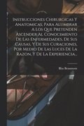 Instrucciones Chirurgicas Y Anatomicas, Para Alumbrar A Los Que Pretenden Ascender Al Conocimiento De Las Enfermedades, De Sus Causas, Y De Sus Curaciones, Por Medio De Las Luces De La Razon, Y De ...