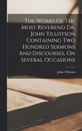Works Of The Most Reverend Dr. John Tillotson Containing Two Hundred Sermons And Discourses, On Several Occasions
