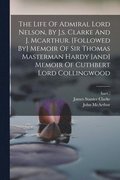 The Life Of Admiral Lord Nelson, By J.s. Clarke And J. Mcarthur. [followed By] Memoir Of Sir Thomas Masterman Hardy [and] Memoir Of Cuthbert Lord Collingwood