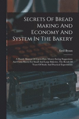 Emil Braun - Secrets Of Bread Making And Economy And System In The Bakery: A Handy Manual Of Up-to-date Money-saving Suggestions And Form-sheets For Small And Larg, Häftad