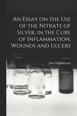 John Higginbottom - Essay on the Use of the Nitrate of Silver, in the Cure of Inflammation, Wounds and Ulcers, Häftad. Tillgänglighet: Lägg i varukorg