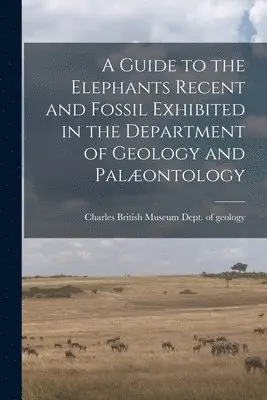 Guide to the Elephants Recent and Fossil Exhibited in the Department of Geology and Palæontology