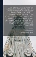 Authenticated Report of the Discussion Which Took Place Between the Rev. Thomas Maguire and the Rev. T.D. Gregg, in the Round Room of the Rotunda, On 29Th May, 1838, 30Th, 31St, June 1St, 2Nd, 4Th,...