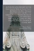 Authenticated Report of the Discussion Which Took Place Between the Rev. Thomas Maguire and the Rev. T.D. Gregg, in the Round Room of the Rotunda, On 29Th May, 1838, 30Th, 31St, June 1St, 2Nd, 4Th,...
